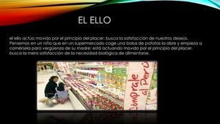 EL ELLO
el ello actúa movido por el principio del placer: busca la satisfacción de nuestros deseos.
Pensemos en un niño que en un supermercado coge una bolsa de patatas la abre y empieza a
comérsela para vergüenza de su madre; está actuando movido por el principio del placer,
busca la mera satisfacción de la necesidad biológica de alimentarse.
 