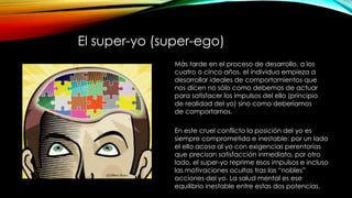 El super-yo (super-ego)
Más tarde en el proceso de desarrollo, a los
cuatro o cinco años, el individuo empieza a
desarrollar ideales de comportamientos que
nos dicen no sólo como debemos de actuar
para satisfacer los impulsos del ello (principio
de realidad del yo) sino como deberíamos
de comportarnos.
En este cruel conflicto la posición del yo es
siempre comprometida e inestable: por un lado
el ello acosa al yo con exigencias perentorias
que precisan satisfacción inmediata, por otro
lado, el super-yo reprime esos impulsos e incluso
las motivaciones ocultas tras las “nobles”
acciones del yo. La salud mental es ese
equilibrio inestable entre estas dos potencias.
 
