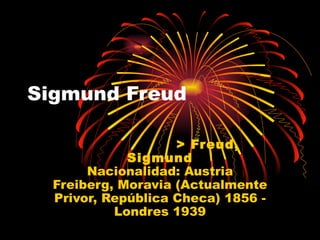 Sigmund Freud

                    > Freud,
             Sigmund
       Nacionalidad: Austria
  Freiberg, Moravia (Actualmente
  Privor, República Checa) 1856 -
           Londres 1939
 