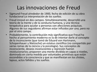 Las innovaciones de FreudSigmund Freud alrededor de 1900, fecha de edición de su obra fundacional La interpretación de los sueños.Freud innovó en dos campos. Simultáneamente, desarrolló una teoría de la mente y de la conducta humana, y una técnica terapéutica para ayudar a personas con afecciones psíquicas. Algunos de sus seguidores afirman estar influidos por uno, pero no por el otro campo.Probablemente, la contribución más significativa que Freud ha hecho al pensamiento moderno es la de intentar darle al concepto de lo inconsciente (que tomó de Eduard von Hartmann, Schopenhauer y Nietzsche) un estatus científico (no compartido por varias ramas de la ciencia y la psicología). Sus conceptos de inconsciente, deseos inconscientes y represión fueron revolucionarios; proponen una mente dividida en capas o niveles, dominada en cierta medida por voluntades primitivas que están escondidas a la consciencia y que se manifiestan en los chistes, lapsus, actos fallidos y los sueños.