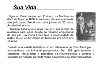 Sua Vida Sigmund Freud nasceu em Freiberg, na Morávia, no dia 6 de Maio de 1856, fruto do terceiro casamento de seu pai, Jacob Freud com uma jovem de 20 anos, Amalia Nathanson. Quando tinha quatro anos Freud e sua família se mudaram para Viena devido ao fracasso empresarial de seu pai. Em Viena Freud teve a oportunidade de matricular-se na faculdade de Medicina em 1873 aos 17 anos.  Durante a faculdade trabalhou em um laboratório de Neurofisiologia  mostrando-se um brilhante pesquisador. Em 1882 após terminar a faculdade, Freud larga o laboratório de Neurofisiologia e começa a trabalhar no hospital Geral de Viena envolvendo-se com várias áreas.  
