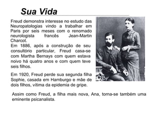 Sua Vida   Freud demonstra interesse no estudo das Neuropatologias vindo a trabalhar em Paris por seis meses com o renomado neurologista francês Jean-Martin Charcot. Em 1886, após a construção de seu consultório particular, Freud casa-se com Martha Bernays com quem estava noivo há quatro anos e com quem teve seis filhos. Assim como Freud, a filha mais nova, Ana, torna-se também uma eminente psicanalista.  Em 1920, Freud perde sua segunda filha Sophie, casada em Hamburgo e mãe de dois filhos, vítima da epidemia de gripe.   