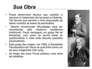Sua Obra Freud desenvolve técnica que substitui a hipnose no tratamento de neuroses e histerias. Tal técnica que permite a livre associação de idéias constitui as bases da psicanálise.  Mesmo encontrando dificuldades para ser reconhecido pela medicina acadêmica tradicional, Freud conseguiu um grupo fiel de discípulos, com quem se reunia todas as quartas-feiras à noite onde discutia questões psicanalíticas.  Este grupo deu origem, em 1908, à Sociedade Psicoanalítica de Viena na qual tinha como um de seus integrantes Carl Jung.   Ao longo dos anos Freud publicou uma série de trabalhos.  