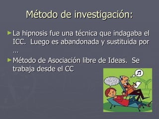 Método de investigación: La hipnosis fue una técnica que indagaba el ICC.  Luego es abandonada y sustituida por … Método de Asociación libre de Ideas.  Se trabaja desde el CC 