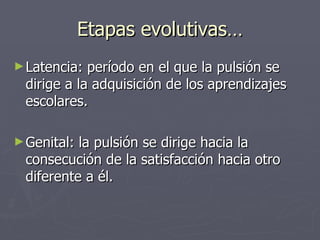 Etapas evolutivas… Latencia: período en el que la pulsión se dirige a la adquisición de los aprendizajes escolares.  Genital: la pulsión se dirige hacia la consecución de la satisfacción hacia otro diferente a él. 