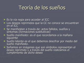 Teoría de los sueños Es la vía regia para acceder al ICC Los deseos reprimidos que la CC no conoce se encuentran en el ICC  Se manifiestan a través de: actos fallidos, sueños y síntomas (formaciones sustitutivas) Sueño manifiesto: es el que recordamos a la mañana siguiente Sueño latente es el que debemos descifrar por medio del sueño manifiesto. Soñamos en imágenes que son símbolos representan el deseo reprimido y a través del sueño realizamos el cumplimiento de dicho deseo 