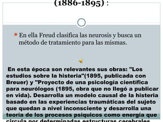 (1886-1895) :
En ella Freud clasifica las neurosis y busca un
método de tratamiento para las mismas.
En esta época son relevantes sus obras: "Los
estudios sobre la histeria"(1895, publicada con
Breuer) y "Proyecto de una psicología científica
para neurólogos (1895, obra que no llegó a publicar
en vida). Desarrolla un modelo causal de la histeria
basado en las experiencias traumáticas del sujeto
que quedan a nivel inconsciente y desarrolla una
teoría de los procesos psíquicos como energía que
 