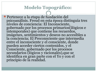 Modelo Topográfico:
Pertenece a la etapa de fundación del
psicoanálisis. Freud en esta época distinguía tres
niveles de conciencia: El Inconsciente,
gobernado por los procesos primarios(ilógicos e
intemporales) que contiene los recuerdos,
imágenes, sentimientos y deseos no accesibles a
la conciencia; El Preconsciente que intermedia
entre el inconsciente y el consciente, donde
pueden acceder ciertos contenidos, y el
Consciente, gobernado por los procesos
secundarios (lógicos y racionales),que se
identifica en gran parte con el Yo y con el
principio de la realidad.
 