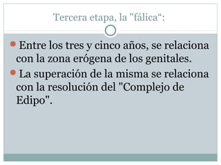 Tercera etapa, la "fálica“:
Entre los tres y cinco años, se relaciona
con la zona erógena de los genitales.
La superación de la misma se relaciona
con la resolución del "Complejo de
Edipo".
 