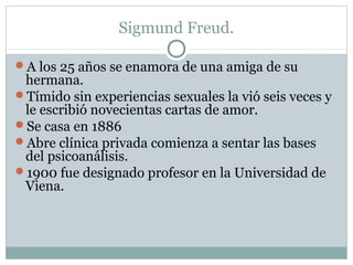 Sigmund Freud.
A los 25 años se enamora de una amiga de su
hermana.
Tímido sin experiencias sexuales la vió seis veces y
le escribió novecientas cartas de amor.
Se casa en 1886
Abre clínica privada comienza a sentar las bases
del psicoanálisis.
1900 fue designado profesor en la Universidad de
Viena.
 