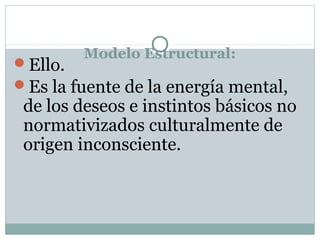 Modelo Estructural:
Ello.
Es la fuente de la energía mental,
de los deseos e instintos básicos no
normativizados culturalmente de
origen inconsciente.
 