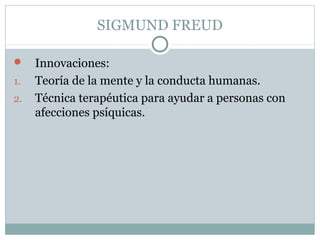 SIGMUND FREUD
 Innovaciones:
1. Teoría de la mente y la conducta humanas.
2. Técnica terapéutica para ayudar a personas con
afecciones psíquicas.
 