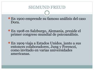 SIGMUND FREUD
En 1900 emprende su famoso análisis del caso
Dora.
En 1908 en Salzburgo, Alemania, preside el
primer congreso mundial de psicoanálisis.
En 1909 viaja a Estados Unidos, junto a sus
entonces colaboradores, Jung y Ferenczi,
como invitado en varias universidades
americanas.
 