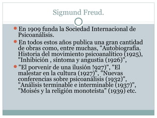 Sigmund Freud.
En 1909 funda la Sociedad Internacional de
Psicoanálisis.
En todos estos años publica una gran cantidad
de obras como, entre muchas, "Autobiografía.
Historia del movimiento psicoanalítico (1925),
"Inhibición , síntoma y angustia (1926)",
"El porvenir de una ilusión !927)", "El
malestar en la cultura (1927)", "Nuevas
conferencias sobre psicoanálisis (1932)",
"Análisis terminable e interminable (1937)",
"Moisés y la religión monoteísta” (1939) etc.
 