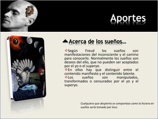 Aportes
Acerca de los sueños…
Según Freud los sueños son
manifestaciones del inconsciente y el camino
para conocerlo. Normalmente los sueños son
deseos del ello, que no pueden ser aceptados
por el yo o el superyo.
En ellos hay que distinguir entre el
contenido manifiesto y el contenido latente.
Los sueños son manipulados,
transformados o censurados por el yo y el
superyo.
Cualquiera que despierto se comportase como lo hiciera en
sueños sería tomado por loco.
 