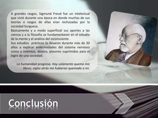 Conclusión
A grandes rasgos, Sigmund Freud fue un intelectual
que vivió durante una época en donde muchas de sus
teorías o rasgos de ellas eran rechazadas por la
sociedad burguesa.
Básicamente y a modo superficial sus aportes a las
ciencia y a la filosofía se fundamentaron en el estudio
de la mente y el análisis del inconsciente.
Sus estudios prácticos lo llevaron durante más de 30
años a explicar enfermedades del sistema nervioso
como a instintos, deseos, placeres suprimidos para el
logro de una sociedad.
La humanidad progresa. Hoy solamente quema mis
libros; siglos atrás me hubieran quemado a mi.
 