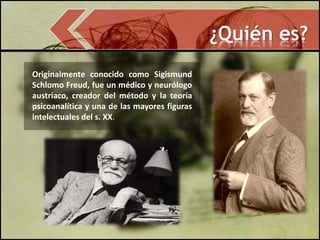 ¿Quién es?
Originalmente conocido como Sigismund
Schlomo Freud, fue un médico y neurólogo
austriaco, creador del método y la teoría
psicoanalítica y una de las mayores figuras
intelectuales del s. XX.
 