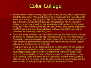 Color Collage Sigmund about himself in many ways, When his mother died, Freud kept thinking about the good sides. “ She won’t have to be at my funeral, and weep about, the whole service saying ,  Oh, My golden Sigi!”  When he got separated from Martha, due to his work, he kept himself busy by writing letters to her. He was either writing to her or busy at work so that someday he could go back to Vennia and marry her. When Freud’s number one fan, and worker, Jung, ditched Sigmund in the U.S.A over astronomy, Sigmund stayed at his work and other fans, rather than waist his time trying to get Jung back. Freud was a very intelligent man, he studied male hysteria when he was only age 24. He got his medical degree at age 18 and became a very well know surgeon. Sigmund founded psychoanalysis. He predicted over 150 theories and over 1/5 of them came true. He believed he could become famous and he did over speech/ lectures, and the three jobs he lived with. Freud never gave up he was determined to do his best. When he was giving his first lecture on male hysteria, other scientist laughed, and bragged but Freud never stopped studying because he was determined to become greater than them. He kept on working because he knew he could do better. He never gave up on anything until it was done. He was determined to marry Martha, nothing got in his way and he worked harder to make money and marry Martha. Just like all of his jobs, he never gave up and in the end he finished his work. 