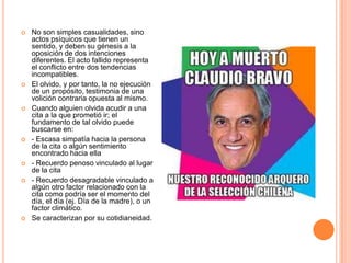    No son simples casualidades, sino
    actos psíquicos que tienen un
    sentido, y deben su génesis a la
    oposición de dos intenciones
    diferentes. El acto fallido representa
    el conflicto entre dos tendencias
    incompatibles.
   El olvido, y por tanto, la no ejecución
    de un propósito, testimonia de una
    volición contraria opuesta al mismo.
   Cuando alguien olvida acudir a una
    cita a la que prometió ir; el
    fundamento de tal olvido puede
    buscarse en:
   - Escasa simpatía hacia la persona
    de la cita o algún sentimiento
    encontrado hacia ella
   - Recuerdo penoso vinculado al lugar
    de la cita
   - Recuerdo desagradable vinculado a
    algún otro factor relacionado con la
    cita como podría ser el momento del
    día, el día (ej. Día de la madre), o un
    factor climático.
   Se caracterizan por su cotidianeidad.
 