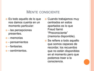 MENTE CONSCIENTE
   Es todo aquello de lo que      Cuando trabajamos muy
    nos damos cuenta en un          centrados en estos
    momento particular:             apartados es lo que
   - las percepciones              Freud llamó
    presentes.                      “Preconsciente”
                                    (memoria disponible).
   - memorias
                                   Se refiere a todo aquello
   - pensamientos
                                    que somos capaces de
   - fantasías.                    recordar, los recuerdos
   - sentimientos.                 que no están disponibles
                                    en el momento pero que
                                    podemos traer a la
                                    consciencia.
 