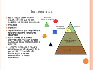 INCONSCIENTE
   Es la mayor parte, incluye
    aquellas cosas que no son
    accesibles a nuestra conciencia.
   Impulsos
   Instintos
   Aquellas cosas que no podemos
    tolerar el nuestro consciente
    (traumas).
   Es la fuente de nuestras
    motivaciones, ya sean simples
    comidas o sexo, compulsiones o
    motivos.
   Tenemos tendencia a negar o
    resistir estas motivaciones de su
    percepción consciente, de
    manera que solo son
    observables de forma
    disfrazada.
 
