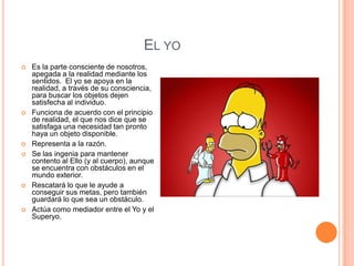 EL YO
   Es la parte consciente de nosotros,
    apegada a la realidad mediante los
    sentidos. El yo se apoya en la
    realidad, a través de su consciencia,
    para buscar los objetos dejen
    satisfecha al individuo.
   Funciona de acuerdo con el principio
    de realidad, el que nos dice que se
    satisfaga una necesidad tan pronto
    haya un objeto disponible.
   Representa a la razón.
   Se las ingenia para mantener
    contento al Ello (y al cuerpo), aunque
    se encuentra con obstáculos en el
    mundo exterior.
   Rescatará lo que le ayude a
    conseguir sus metas, pero también
    guardará lo que sea un obstáculo.
   Actúa como mediador entre el Yo y el
    Superyo.
 