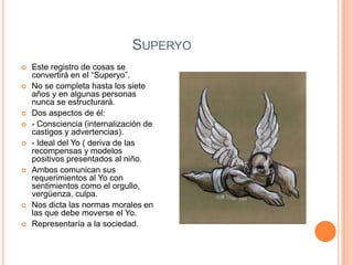 SUPERYO
   Este registro de cosas se
    convertirá en el “Superyo”.
   No se completa hasta los siete
    años y en algunas personas
    nunca se estructurará.
   Dos aspectos de él:
   - Consciencia (internalización de
    castigos y advertencias).
   - Ideal del Yo ( deriva de las
    recompensas y modelos
    positivos presentados al niño.
   Ambos comunican sus
    requerimientos al Yo con
    sentimientos como el orgullo,
    vergüenza, culpa.
   Nos dicta las normas morales en
    las que debe moverse el Yo.
   Representaría a la sociedad.
 