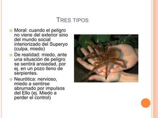 TRES TIPOS
   Moral: cuando el peligro
    no viene del exterior sino
    del mundo social
    interiorizado del Superyo
    (culpa, miedo)
   De realidad: miedo, ante
    una situación de peligro
    se sentirá ansiedad, por
    ej. en un pozo lleno de
    serpientes.
   Neurótica: nervioso,
    miedo a sentirse
    abrumado por impulsos
    del Ello (ej. Miedo a
    perder el control)
 