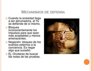 MECANISMOS DE DEFENSA
   Cuando la ansiedad llega
    a ser abrumadora, el Yo
    se defiende de sí mismo.
   Bloquea
    inconscientemente los
    impulsos para que sean
    más aceptables y menos
    amenazantes.
   Negación: bloqueo de los
    eventos externos a la
    conciencia. Es negar
    algo que sucedió.
   Ej. Olvidarse de buscar
    las notas de las pruebas.
 