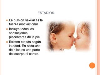 ESTADIOS

 La pulsión sexual es la
  fuerza motivacional.
 Incluye todas las
  sensaciones
  placenteras de la piel.
 Existen etapas según
  la edad. En cada una
  de ellas es una parte
  del cuerpo el centro.
 
