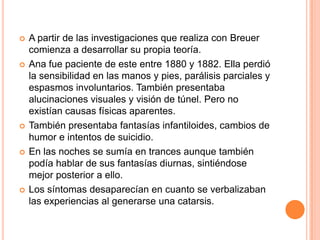    A partir de las investigaciones que realiza con Breuer
    comienza a desarrollar su propia teoría.
   Ana fue paciente de este entre 1880 y 1882. Ella perdió
    la sensibilidad en las manos y pies, parálisis parciales y
    espasmos involuntarios. También presentaba
    alucinaciones visuales y visión de túnel. Pero no
    existían causas físicas aparentes.
   También presentaba fantasías infantiloides, cambios de
    humor e intentos de suicidio.
   En las noches se sumía en trances aunque también
    podía hablar de sus fantasías diurnas, sintiéndose
    mejor posterior a ello.
   Los síntomas desaparecían en cuanto se verbalizaban
    las experiencias al generarse una catarsis.
 