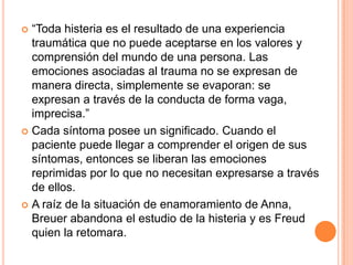  “Toda histeria es el resultado de una experiencia
  traumática que no puede aceptarse en los valores y
  comprensión del mundo de una persona. Las
  emociones asociadas al trauma no se expresan de
  manera directa, simplemente se evaporan: se
  expresan a través de la conducta de forma vaga,
  imprecisa.”
 Cada síntoma posee un significado. Cuando el
  paciente puede llegar a comprender el origen de sus
  síntomas, entonces se liberan las emociones
  reprimidas por lo que no necesitan expresarse a través
  de ellos.
 A raíz de la situación de enamoramiento de Anna,
  Breuer abandona el estudio de la histeria y es Freud
  quien la retomara.
 