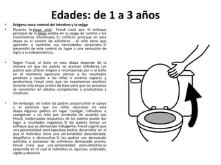 Edades: de 1 a 3 años
•   Erógena zona: control del intestino y la vejiga
•   Durante la etapa anal , Freud creía que el enfoque
    principal de la libido estaba en la vejiga de control y los
    movimientos intestinales. El conflicto principal en esta
    etapa es el control de esfínteres - el niño tiene que
    aprender a controlar sus necesidades corporales. El
    desarrollo de este control da lugar a una sensación de
    logro y la independencia.

•   Según Freud, el éxito en esta etapa depende de la
    manera en que los padres se acercan esfínteres. Los
    padres que utilizan elogios y recompensas por ir al baño
    en el momento oportuno alentar a los resultados
    positivos y ayudar a los niños a sentirse capaces y
    productivos. Freud creía que las experiencias positivas
    durante esta etapa sirvien de base para que las personas
    se conviertan en adultos competentes y productivos y
    creativos.

•   Sin embargo, no todos los padres proporcionar el apoyo
    y el estímulo que los niños necesitan en esta
    etapa. Algunos padres en lugar 'castigar, ridiculizar o
    avergonzar a un niño por accidente. De acuerdo con
    Freud, inadecuadas respuestas de los padres puede dar
    lugar a resultados negativos. Si los padres toman un
    enfoque que es demasiado indulgente, Freud sugirió que
    una personalidad anal-expulsiva podría desarrollar en el
    que el individuo tiene una personalidad desordenada,
    despilfarro o destructiva. Si los padres son demasiado
    estrictos o comenzar de esfínteres demasiado pronto,
    Freud creía que una personalidad anal-retentiva se
    desarrolla en el cual el individuo es riguroso, ordenado,
    rígido y obsesiva
 