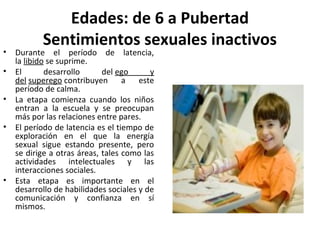 Edades: de 6 a Pubertad
           Sentimientos sexuales inactivos
•   Durante el período de latencia,
    la libido se suprime.
•   El       desarrollo      del ego      y
    del superego contribuyen a este
    período de calma.
•   La etapa comienza cuando los niños
    entran a la escuela y se preocupan
    más por las relaciones entre pares.
•   El período de latencia es el tiempo de
    exploración en el que la energía
    sexual sigue estando presente, pero
    se dirige a otras áreas, tales como las
    actividades intelectuales y las
    interacciones sociales.
•   Esta etapa es importante en el
    desarrollo de habilidades sociales y de
    comunicación y confianza en sí
    mismos.
 