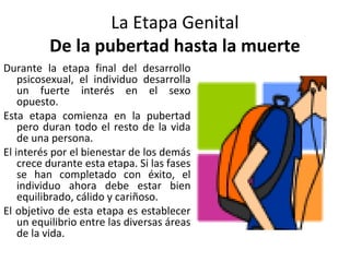 La Etapa Genital
          De la pubertad hasta la muerte
Durante la etapa final del desarrollo
    psicosexual, el individuo desarrolla
    un fuerte interés en el sexo
    opuesto.
Esta etapa comienza en la pubertad
    pero duran todo el resto de la vida
    de una persona.
El interés por el bienestar de los demás
    crece durante esta etapa. Si las fases
    se han completado con éxito, el
    individuo ahora debe estar bien
    equilibrado, cálido y cariñoso.
El objetivo de esta etapa es establecer
    un equilibrio entre las diversas áreas
    de la vida.
 