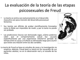 La evaluación de la teoría de las etapas
             psicosexuales de Freud
•   La teoría se centra casi exclusivamente en el desarrollo
    masculino con poca mención del desarrollo psicosexual
    femenino.

•   Sus teorías son difíciles de probar científicamente. Conceptos
    como la libido son imposibles de medir, y por lo tanto no puede
    ser probada.

•   Las predicciones futuras son demasiado vagas. ¿Cómo podemos
    saber que el comportamiento actual fue causada
    específicamente por una experiencia infantil? El período de
    tiempo entre la causa y el efecto es demasiado largo para asumir
    que existe una relación entre las dos variables.

La teoría de Freud se basa en estudios de casos y la investigación no
    empírica. Además, Freud basó su teoría en los recuerdos de sus
    pacientes adultos, no en la observación real y el estudio de los
    niños.
 