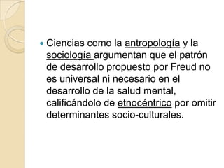    Ciencias como la antropología y la
    sociología argumentan que el patrón
    de desarrollo propuesto por Freud no
    es universal ni necesario en el
    desarrollo de la salud mental,
    calificándolo de etnocéntrico por omitir
    determinantes socio-culturales.
 