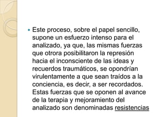    Este proceso, sobre el papel sencillo,
    supone un esfuerzo intenso para el
    analizado, ya que, las mismas fuerzas
    que otrora posibilitaron la represión
    hacia el inconsciente de las ideas y
    recuerdos traumáticos, se opondrían
    virulentamente a que sean traídos a la
    conciencia, es decir, a ser recordados.
    Estas fuerzas que se oponen al avance
    de la terapia y mejoramiento del
    analizado son denominadas resistencias
 
