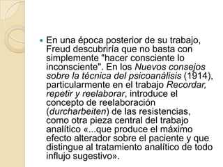    En una época posterior de su trabajo,
    Freud descubriría que no basta con
    simplemente "hacer consciente lo
    inconsciente". En los Nuevos consejos
    sobre la técnica del psicoanálisis (1914),
    particularmente en el trabajo Recordar,
    repetir y reelaborar, introduce el
    concepto de reelaboración
    (durcharbeiten) de las resistencias,
    como otra pieza central del trabajo
    analítico «...que produce el máximo
    efecto alterador sobre el paciente y que
    distingue al tratamiento analítico de todo
    influjo sugestivo».
 