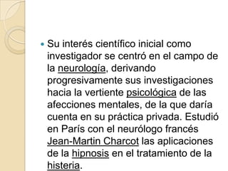    Su interés científico inicial como
    investigador se centró en el campo de
    la neurología, derivando
    progresivamente sus investigaciones
    hacia la vertiente psicológica de las
    afecciones mentales, de la que daría
    cuenta en su práctica privada. Estudió
    en París con el neurólogo francés
    Jean-Martin Charcot las aplicaciones
    de la hipnosis en el tratamiento de la
    histeria.
 