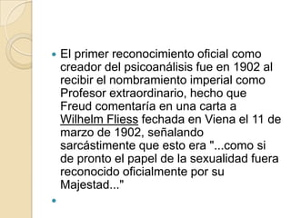    El primer reconocimiento oficial como
    creador del psicoanálisis fue en 1902 al
    recibir el nombramiento imperial como
    Profesor extraordinario, hecho que
    Freud comentaría en una carta a
    Wilhelm Fliess fechada en Viena el 11 de
    marzo de 1902, señalando
    sarcástimente que esto era "...como si
    de pronto el papel de la sexualidad fuera
    reconocido oficialmente por su
    Majestad..."

 