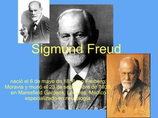Sigmund Freud

 nació el 6 de mayo de 1856, en Freiberg,
Moravia y murió el 23 de septiembre de 1939,
  en Maresfield Gardens, Londres. Médico
        especializado en neurología
 