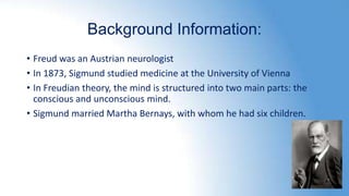 Background Information:
• Freud was an Austrian neurologist
• In 1873, Sigmund studied medicine at the University of Vienna
• In Freudian theory, the mind is structured into two main parts: the
conscious and unconscious mind.
• Sigmund married Martha Bernays, with whom he had six children.