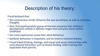 Description of his theory:
Freud believed that:
• Our unconscious minds influence the way we behave, as well as conscious
thoughts
• Also, that psychoanalytic group of theories proposes that children’s
development unfolds in definite stages that everyone shares within
childhood.
• Our early experiences cause later adult behaviour
• Symbolic behaviour is important, and he tried to interpret dreams
• Freud linked thinking, feelings, and sexual and social relationships with
early physical behaviour such as breast feeding, toilet training and
separation from parents.