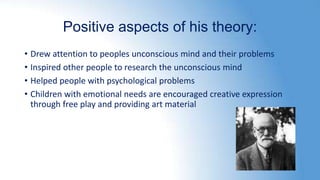 Positive aspects of his theory:
• Drew attention to peoples unconscious mind and their problems
• Inspired other people to research the unconscious mind
• Helped people with psychological problems
• Children with emotional needs are encouraged creative expression
through free play and providing art material