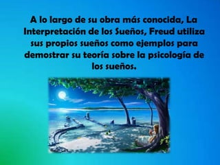 A lo largo de su obra más conocida, La
Interpretación de los Sueños, Freud utiliza
sus propios sueños como ejemplos para
demostrar su teoría sobre la psicología de
los sueños.

 