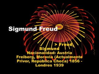 Sigmund Freud 
> Freud, 
Sigmund 
Nacionalidad: Austria 
Freiberg, Moravia (Actualmente 
Privor, República Checa) 1856 - 
Londres 1939 
 
