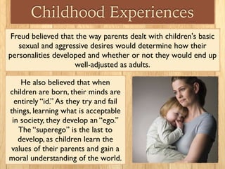 Childhood Experiences
Freud believed that the way parents dealt with children's basic
sexual and aggressive desires would determine how their
personalities developed and whether or not they would end up
well-adjusted as adults.
He also believed that when
children are born, their minds are
entirely “id.” As they try and fail
things, learning what is acceptable
in society, they develop an “ego.”
The “superego” is the last to
develop, as children learn the
values of their parents and gain a
moral understanding of the world.
 