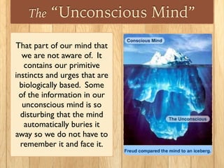 The “Unconscious Mind”
That part of our mind that
we are not aware of. It
contains our primitive
instincts and urges that are
biologically based. Some
of the information in our
unconscious mind is so
disturbing that the mind
automatically buries it
away so we do not have to
remember it and face it.
 