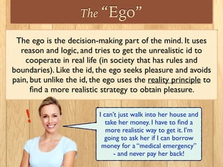 The “Ego”
The ego is the decision-making part of the mind. It uses
reason and logic, and tries to get the unrealistic id to
cooperate in real life (in society that has rules and
boundaries). Like the id, the ego seeks pleasure and avoids
pain, but unlike the id, the ego uses the reality principle to
ﬁnd a more realistic strategy to obtain pleasure.
I can’t just walk into her house and
take her money. I have to ﬁnd a
more realistic way to get it. I’m
going to ask her if I can borrow
money for a “medical emergency”
- and never pay her back!
!
 